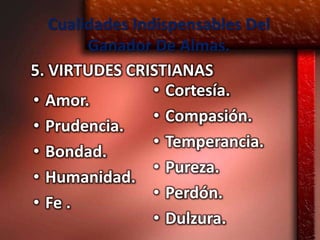 Cualidades Indispensables Del
        Ganador De Almas.
5. VIRTUDES CRISTIANAS
                 • Cortesía.
• Amor.
                 • Compasión.
• Prudencia.
                 • Temperancia.
• Bondad.
                 • Pureza.
• Humanidad.
                 • Perdón.
• Fe .
                 • Dulzura.
 