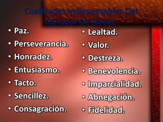 Cualidades Indispensables Del
             Ganador De Almas.
•   Paz.              • Lealtad.
•   Perseverancia. • Valor.
•   Honradez.         • Destreza.
•   Entusiasmo.       • Benevolencia.
•   Tacto.            • Imparcialidad.
•   Sencillez.        • Abnegación.
•   Consagración.     • Fidelidad.
 