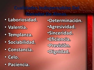 Cualidades Indispensables Del
             Ganador De Almas.
•   Laboriosidad.    •Determinación.
•   Valentía.        •Agresividad.
•   Templanza.       •Sinceridad.
                     •Eficiencia.
•   Sociabilidad.
                     •Previsión.
•   Constancia.      •Dignidad.
•   Celo.
•   Paciencia.
 