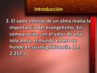 Introducción

3. El valor infinito de un alma realza la
  importancia del evangelismo. En
  comparación con el valor de una
  sola alma, el mundo entero se
  hunde en su insignificancia. (J.T.
  2.257.)
 