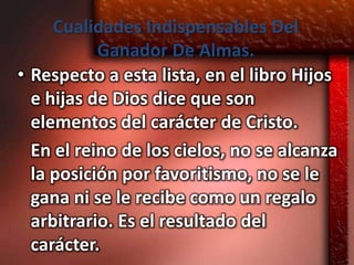 Cualidades Indispensables Del
           Ganador De Almas.
• Respecto a esta lista, en el libro Hijos
  e hijas de Dios dice que son
  elementos del carácter de Cristo.
  En el reino de los cielos, no se alcanza
  la posición por favoritismo, no se le
  gana ni se le recibe como un regalo
  arbitrario. Es el resultado del
  carácter.
 