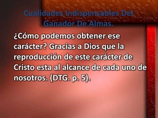Cualidades Indispensables Del
         Ganador De Almas.
¿Cómo podemos obtener ese
carácter? Gracias a Dios que la
reproducción de este carácter de
Cristo esta al alcance de cada uno de
nosotros. (DTG. p. 5).
 