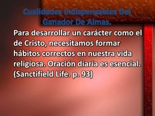 Cualidades Indispensables Del
         Ganador De Almas.
Para desarrollar un carácter como el
de Cristo, necesitamos formar
hábitos correctos en nuestra vida
religiosa. Oración diaria es esencial.
(Sanctifield Life. p. 93)
 