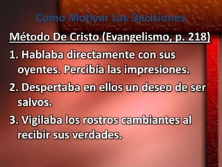 Como Motivar Las Decisiones
Método De Cristo (Evangelismo, p. 218)
1. Hablaba directamente con sus
  oyentes. Percibía las impresiones.
2. Despertaba en ellos un deseo de ser
  salvos.
3. Vigilaba los rostros cambiantes al
  recibir sus verdades.
 