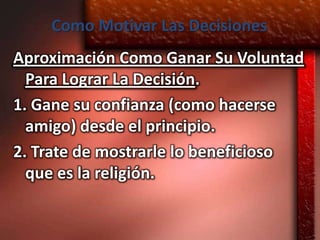 Como Motivar Las Decisiones
Aproximación Como Ganar Su Voluntad
  Para Lograr La Decisión.
1. Gane su confianza (como hacerse
  amigo) desde el principio.
2. Trate de mostrarle lo beneficioso
  que es la religión.
 
