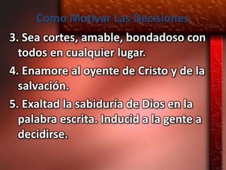 Como Motivar Las Decisiones
3. Sea cortes, amable, bondadoso con
  todos en cualquier lugar.
4. Enamore al oyente de Cristo y de la
  salvación.
5. Exaltad la sabiduría de Dios en la
  palabra escrita. Inducid a la gente a
  decidirse.
 