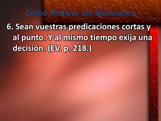 Como Motivar Las Decisiones
6. Sean vuestras predicaciones cortas y
  al punto. Y al mismo tiempo exija una
  decisión. (EV. p. 218.)
 