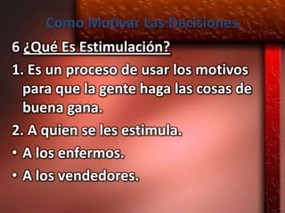 Como Motivar Las Decisiones
6 ¿Qué Es Estimulación?
1. Es un proceso de usar los motivos
  para que la gente haga las cosas de
  buena gana.
2. A quien se les estimula.
• A los enfermos.
• A los vendedores.
 