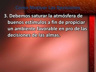 Como Motivar Las Decisiones
3. Debemos saturar la atmósfera de
  buenos estímulos a fin de propiciar
  un ambiente favorable en pro de las
  decisiones de las almas.
 