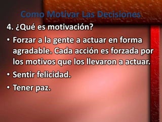 Como Motivar Las Decisiones
4. ¿Qué es motivación?
• Forzar a la gente a actuar en forma
  agradable. Cada acción es forzada por
  los motivos que los llevaron a actuar.
• Sentir felicidad.
• Tener paz.
 