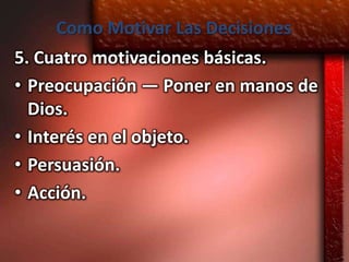 Como Motivar Las Decisiones
5. Cuatro motivaciones básicas.
• Preocupación — Poner en manos de
  Dios.
• Interés en el objeto.
• Persuasión.
• Acción.
 