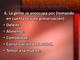 Como Motivar Las Decisiones
 6. La gente se preocupa por (tomando
  en cuenta la auto preservación).
• Deleite.
• Alimento.
• Comodidad.
• Conservación de la salud.
• Temor a la muerte.
 