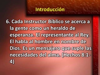 Introducción

6. Cada Instructor Bíblico se acerca a
  la gente como un heraldo de
  esperanza. El representante al Rey.
  El habla al hombre en nombre de
  Dios. Es un mensajero que suple las
  necesidades del alma. (Hechos 8:1-
  4)
 