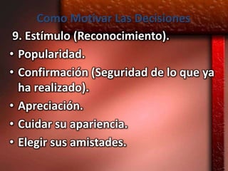 Como Motivar Las Decisiones
 9. Estímulo (Reconocimiento).
• Popularidad.
• Confirmación (Seguridad de lo que ya
  ha realizado).
• Apreciación.
• Cuidar su apariencia.
• Elegir sus amistades.
 