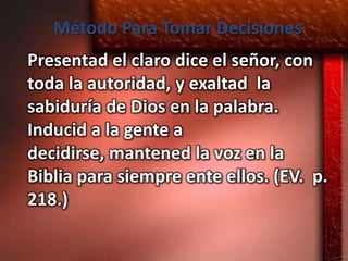 Método Para Tomar Decisiones
Presentad el claro dice el señor, con
toda la autoridad, y exaltad la
sabiduría de Dios en la palabra.
Inducid a la gente a
decidirse, mantened la voz en la
Biblia para siempre ente ellos. (EV. p.
218.)
 