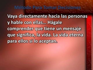 Método Para Tomar Decisiones
Vaya directamente hacia las personas
y hable con ellas… Hágale
comprender que tiene un mensaje
que significa, la vida. La vida eterna
para ellos si lo aceptan.
 