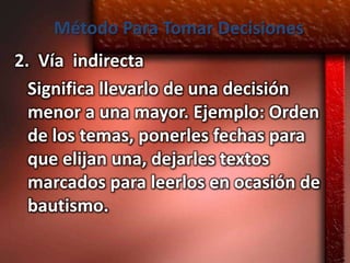 Método Para Tomar Decisiones
2. Vía indirecta
  Significa llevarlo de una decisión
  menor a una mayor. Ejemplo: Orden
  de los temas, ponerles fechas para
  que elijan una, dejarles textos
  marcados para leerlos en ocasión de
  bautismo.
 