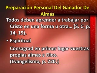 Preparación Personal Del Ganador De
                Almas
Todos deben aprender a trabajar por
  Cristo en una forma u otra… (S. C. p.
  14, 15).
• Espiritual
  Consagrad en primer lugar vuestras
  propias almas a Dios.
  (Evangelismo, p. 220.)
 