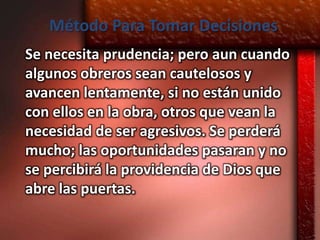 Método Para Tomar Decisiones
Se necesita prudencia; pero aun cuando
algunos obreros sean cautelosos y
avancen lentamente, si no están unido
con ellos en la obra, otros que vean la
necesidad de ser agresivos. Se perderá
mucho; las oportunidades pasaran y no
se percibirá la providencia de Dios que
abre las puertas.
 