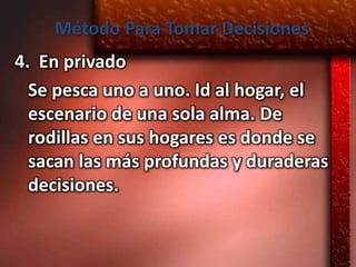 Método Para Tomar Decisiones
4. En privado
  Se pesca uno a uno. Id al hogar, el
  escenario de una sola alma. De
  rodillas en sus hogares es donde se
  sacan las más profundas y duraderas
  decisiones.
 