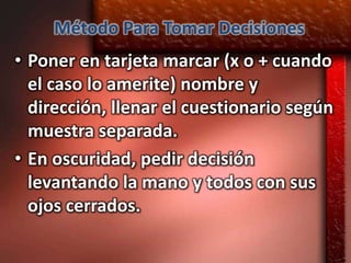 Método Para Tomar Decisiones
• Poner en tarjeta marcar (x o + cuando
  el caso lo amerite) nombre y
  dirección, llenar el cuestionario según
  muestra separada.
• En oscuridad, pedir decisión
  levantando la mano y todos con sus
  ojos cerrados.
 