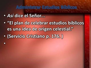 Administrar Estudios Bíblicos
• Así dice el Señor...
• “El plan de celebrar estudios bíblicos
  es una idea de origen celestial.”
• (Servicio Cristiano p. 176. )
•
 