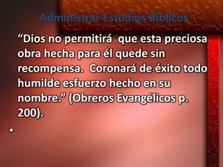 Administrar Estudios Bíblicos
    “Dios no permitirá que esta preciosa
    obra hecha para él quede sin
    recompensa. Coronará de éxito todo
    humilde esfuerzo hecho en su
    nombre.” (Obreros Evangélicos p.
    200).
•
 