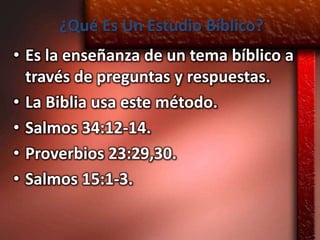 ¿Qué Es Un Estudio Bíblico?
• Es la enseñanza de un tema bíblico a
  través de preguntas y respuestas.
• La Biblia usa este método.
• Salmos 34:12-14.
• Proverbios 23:29,30.
• Salmos 15:1-3.
 
