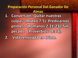 Preparación Personal Del Ganador De
                Almas
1. Conversión. Quitar nuestras
   culpas (Mateo 7:5). Predicarnos
   primero (Romanos 2:21-23). Sin
   pecado (Proverbios 28:13).
2. Vida renovada en Cristo.
 