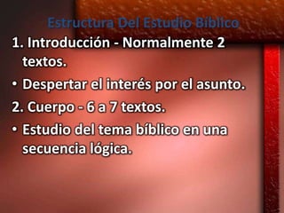 Estructura Del Estudio Bíblico
1. Introducción - Normalmente 2
  textos.
• Despertar el interés por el asunto.
2. Cuerpo - 6 a 7 textos.
• Estudio del tema bíblico en una
  secuencia lógica.
 