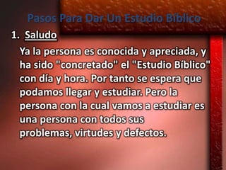 Pasos Para Dar Un Estudio Bíblico
1. Saludo
  Ya la persona es conocida y apreciada, y
  ha sido "concretado" el "Estudio Bíblico"
  con día y hora. Por tanto se espera que
  podamos llegar y estudiar. Pero la
  persona con la cual vamos a estudiar es
  una persona con todos sus
  problemas, virtudes y defectos.
 