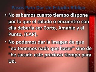 Pasos Para Dar Un Estudio Bíblico
• No sabemos cuanto tiempo dispone
  por lo que el saludo o encuentro con
  ella debería ser Corto, Amable y al
  Punto. (CAP).
• No podemos dar la imagen de que
  "no tenemos nada que hacer" sino de
  "he sacado este precioso tiempo para
  Ud.
 