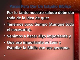 Pasos Para Dar Un Estudio Bíblico
  Por lo tanto nuestro saludo debe dar
  toda de la idea de que:
• Tenemos poco tiempo (Aunque todo
  el necesario).
• Venimos a hacer algo importante y
• Que eso importante es Leer y
  Estudiar la Biblia con esa persona.
.
 