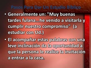 Pasos Para Dar Un Estudio Bíblico
• Generalmente un: "Muy buenas
  tardes fulana...he venido a visitarla y
  cumplir nuestro compromiso" (a
  estudiar con Ud.)
• El acompañar estas palabras con una
  leve inclinación da la oportunidad a
  que la persona le realice la invitación
  a entrar a la casa.
 