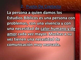 2. Punto De Contacto
La persona a quien damos los
Estudios Bíblicos es una persona con
problemas, con una vivencia y con
una necesidad de calor humano y de
amor cada vez mayor. Muchas a su
vez tienen una necesidad de
comunicación muy marcada.
 