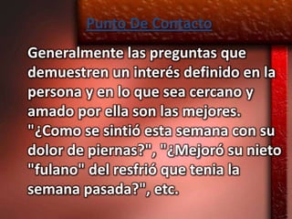 Punto De Contacto
Generalmente las preguntas que
demuestren un interés definido en la
persona y en lo que sea cercano y
amado por ella son las mejores.
"¿Como se sintió esta semana con su
dolor de piernas?", "¿Mejoró su nieto
"fulano" del resfrió que tenia la
semana pasada?", etc.
 
