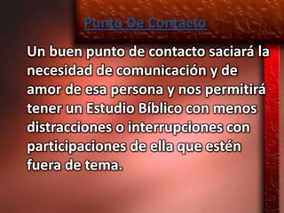 Punto De Contacto
Un buen punto de contacto saciará la
necesidad de comunicación y de
amor de esa persona y nos permitirá
tener un Estudio Bíblico con menos
distracciones o interrupciones con
participaciones de ella que estén
fuera de tema.
 