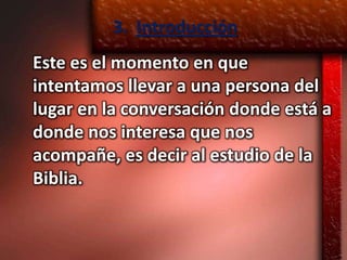 3. Introducción
Este es el momento en que
intentamos llevar a una persona del
lugar en la conversación donde está a
donde nos interesa que nos
acompañe, es decir al estudio de la
Biblia.
 