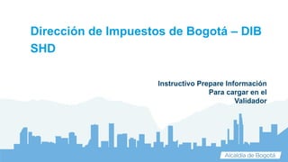 Instructivo Prepare Información
Para cargar en el
Validador
Dirección de Impuestos de Bogotá – DIB
SHD
 