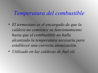 Temperatura del combustible El termostato es el encargado de que la caldera no comience su funcionamiento hasta que el combustible no halla alcanzado la temperatura necesaria para establecer una correcta atomización. Utilizado en las calderas de fuel oil. 