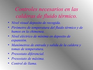 Controles necesarios en las calderas de fluido térmico. Nivel visual deposito de recogida. Pirómetro de temperatura del fluido térmico y de humos en la chimenea. Nivel eléctrico de mínima en deposito de expansión. Manómetros de entrada y salida de la caldera y tomas de temperatura. Presostato diferencial. Presostato de máxima. Control de llama. 