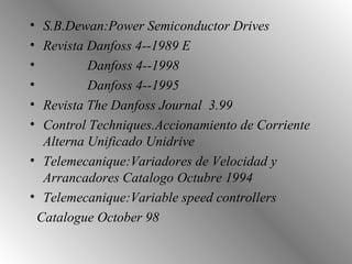S.B.Dewan:Power Semiconductor Drives Revista Danfoss 4--1989 E Danfoss 4--1998 Danfoss 4--1995 Revista The Danfoss Journal  3.99 Control Techniques.Accionamiento de Corriente Alterna Unificado Unidrive Telemecanique:Variadores de Velocidad y Arrancadores Catalogo Octubre 1994 Telemecanique:Variable speed controllers Catalogue October 98   