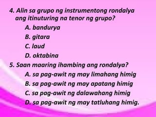 4. Alin sa grupo ng instrumentong rondalya
ang itinuturing na tenor ng grupo?
A. bandurya
B. gitara
C. laud
D. oktabina
5. Saan maaring ihambing ang rondalya?
A. sa pag-awit ng may limahang himig
B. sa pag-awit ng may apatang himig
C. sa pag-awit ng dalawahang himig
D. sa pag-awit ng may tatluhang himig.

 