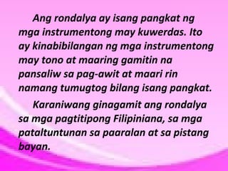 Ang rondalya ay isang pangkat ng
mga instrumentong may kuwerdas. Ito
ay kinabibilangan ng mga instrumentong
may tono at maaring gamitin na
pansaliw sa pag-awit at maari rin
namang tumugtog bilang isang pangkat.
Karaniwang ginagamit ang rondalya
sa mga pagtitipong Filipiniana, sa mga
pataltuntunan sa paaralan at sa pistang
bayan.

 