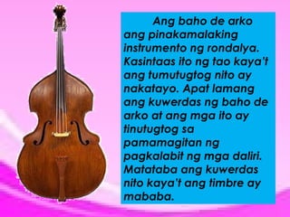 Ang baho de arko
ang pinakamalaking
instrumento ng rondalya.
Kasintaas ito ng tao kaya’t
ang tumutugtog nito ay
nakatayo. Apat lamang
ang kuwerdas ng baho de
arko at ang mga ito ay
tinutugtog sa
pamamagitan ng
pagkalabit ng mga daliri.
Matataba ang kuwerdas
nito kaya’t ang timbre ay
mababa.

 