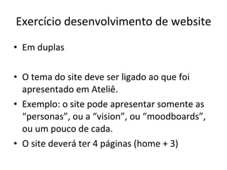 Exercício desenvolvimento de website Em duplas O tema do site deve ser ligado ao que foi apresentado em Ateliê. Exemplo: o site pode apresentar somente as “personas”, ou a “vision”, ou “moodboards”, ou um pouco de cada. O site deverá ter 4 páginas (home + 3) 