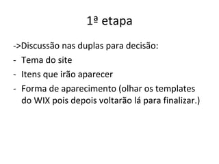 1ª etapa ->Discussão nas duplas para decisão: Tema do site Itens que irão aparecer Forma de aparecimento (olhar os templates do WIX pois depois voltarão lá para finalizar.) 