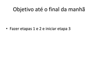 Objetivo até o final da manhã Fazer etapas 1 e 2 e iniciar etapa 3 