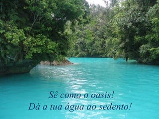 Sê como o oasis!
Dá a tua água ao sedento!
 