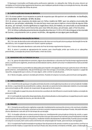 11
f) Quaisquer incorreções verificadas pelos professores vigilantes no cabeçalho das folhas de prova devem ser
corrigidasnofinal dotemporegulamentardaprova,casoimpliquemperdade temponaresoluçãodamesma,nãosendo
necessário a inutilização das folhas de prova.
19. SUBSTITUIÇÃO DAS FOLHAS DE RESPOSTA
19.1. Os alunos podem riscar respostas ou parte de respostas que não queiram ver consideradas na classificação,
semnecessidade de substituição da folha de prova.
19.2. As provas cujas respostas são dadas quer em folhas modelo da EMEC quer nos próprios enunciados não
deverão ser, por princípio, substituídas. Emcaso de força maior que possa implicar a transcrição de alguma folha
de prova, por exemplo, manchasignificativaou rasgãodeveo facto,deimediato,ser comunicado ao secretariado de
exames, devendo os itens serem transcritos para nova folha de prova, por princípio, após o final da prova.
19.3.As folhasinutilizadasprovenientesdassituaçõesdescritasnosn.ºs19.1e19.2são entreguesnoSecretariado
de Exames, conjuntamente com as provas recolhidas, nãoseguindo,emcasoalgum,paraclassificação.
20. DESISTÊNCIA DA REALIZAÇÃO DA PROVA
20.1. Em caso de desistênciade realizaçãodaprova não deve serescrita peloalunoqualquerdeclaraçãoformal de
desistência, nem no papel da prova nem noutro suporte qualquer.
20.2. O aluno não pode abandonar a sala antes do final do tempo regulamentar da prova.
20.3. A prova é enviada ao agrupamento de exames, para classificação, ainda que tenha só os cabeçalhos
preenchidos, à exceção das provas classificadas a nível da escola.
21. ABANDONO NÃO AUTORIZADO DA SALA
21.1. Se,apesar de advertidoemcontrário,algumalunoabandonara salaantesdo final do temporegulamentarda
prova,osprofessoresvigilantes,atravésdosecretariadode exames,devemcomunicarimediatamenteofactoaodiretor
da escola.
21.2. O diretortoma as providênciasadequadasparaimpedira divulgaçãodaprova por parte do aluno referidono
ponto anterior, nomeadamente, não permitindoque este leve consigo o enunciado, a folha de resposta e o papel de
rascunho, assegurando que o aluno, em caso algum, volte a entrar na sala da prova.
21.3. Nesta situação, a prova é anulada pelo diretor, ficando em arquivo na escola, para eventuais averiguações.
22. IRREGULARIDADES
22.1. A ocorrênciade quaisquersituaçõesanómalasdurante arealizaçãodaprovadeve sercomunicadade imediato
ao diretor, o qual decide do procedimento a adotar, devendo ser posteriormente elaborado relatório circunstanciado
para comunicação ao JNE, através do responsável do agrupamento de exames.
22.2. A indicaçãono papel de prova de elementossuscetíveisde identificaremoexaminandoimplicaa anulaçãoda
prova pelo JNE.
22.3. A utilizaçãode expressõesdespropositadas,descontextualizadasoudesrespeitosasnopapeldaprovade exame
pode implicar a anulação da mesma, por decisão do JNE.
23. FRAUDES
23.1. Compete aosprofessoresvigilantessuspenderimediatamente asprovasdos alunose de eventuaiscúmplices
que,nodecursodasua realização,cometamoutentemcometerinequivocamentequalquerfraude,nãopodendoesses
alunos abandonar a sala até ao fim do tempo da sua duração.
23.2. A situação referida no número anterior deve ser imediatamente comunicada ao diretor da escola, a quem
compete asua anulação,querse trate de prova final de cicloquerde exame final nacional,provafinal/exameanível de
escolaouprova de equivalênciaàfrequência,mediante relatóriodevidamente fundamentado,ficandoaprovaanulada
em arquivo na escola, bem como outros elementos de comprovação da fraude, para eventuais averiguações.
23.3. A suspeitade fraude levantadaemqualquerfase doprocessode provase examesouque venhaa verificar‐se
posteriormente implica a suspensão da eventual eficácia dos documentos entretanto emitidos, após a elaboração de
 